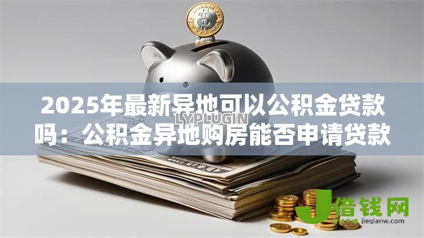 2025年最新异地可以公积金贷款吗：公积金异地购房能否申请贷款