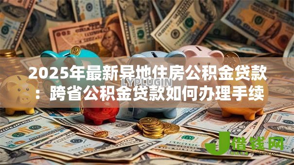 2025年最新异地住房公积金贷款:跨省公积金贷款如何办理手续 2025年最新异地住房公积金贷款:跨省公积金贷款如何办理手续
