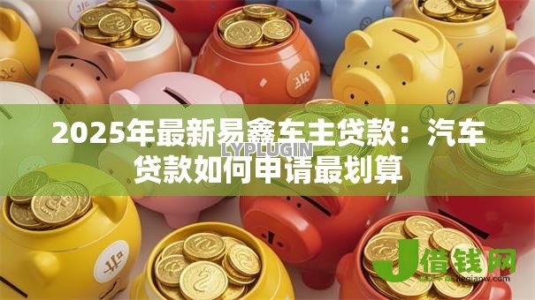 2025年最新易鑫车主贷款:汽车贷款如何申请最划算 2025年最新易鑫车主贷款:汽车贷款如何申请最划算