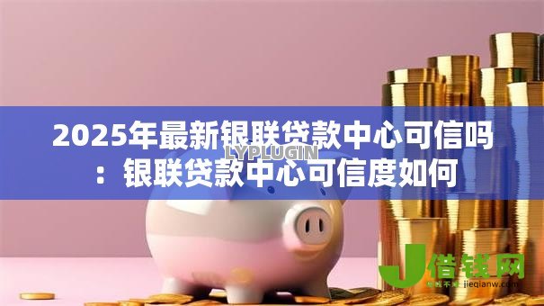 2025年最新银联贷款中心可信吗：银联贷款中心可信度如何