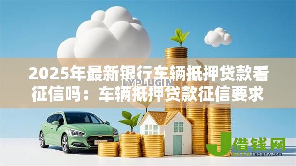 2025年最新银行车辆抵押贷款看征信吗:车辆抵押贷款征信要求吗 2025年最新银行车辆抵押贷款看征信吗:车辆抵押贷款征信要求吗