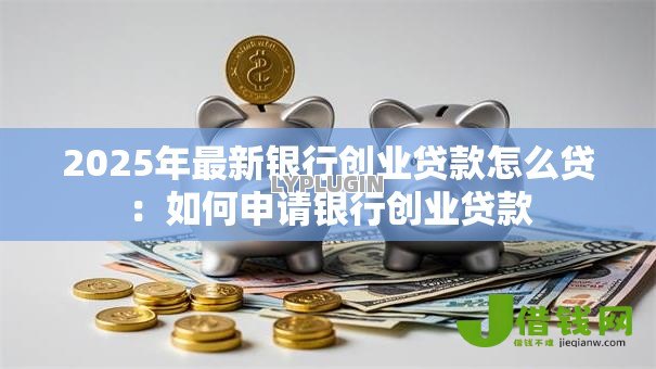 2025年最新银行创业贷款怎么贷:如何申请银行创业贷款 2025年最新银行创业贷款怎么贷:如何申请银行创业贷款