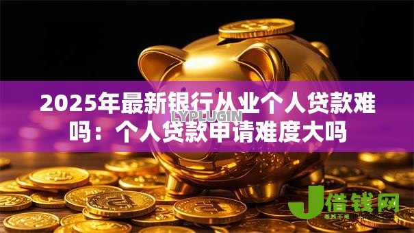 2025年最新银行从业个人贷款难吗:个人贷款申请难度大吗 2025年最新银行从业个人贷款难吗:个人贷款申请难度大吗