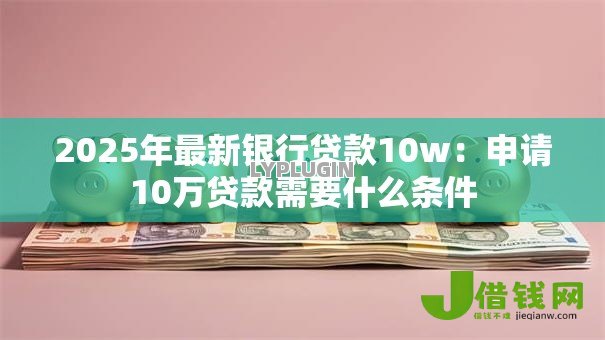 2025年最新银行贷款10w:申请10万贷款需要什么条件 2025年最新银行贷款10w:申请10万贷款需要什么条件