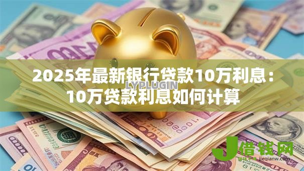 2025年最新银行贷款10万利息:10万贷款利息如何计算 2025年最新银行贷款10万利息:10万贷款利息如何计算