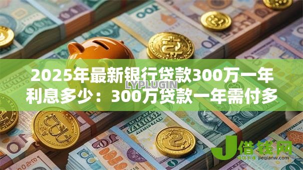 2025年最新银行贷款300万一年利息多少:300万贷款一年需付多少利息 2025年最新银行贷款300万一年利息多少:300万贷款一年需付多少利息