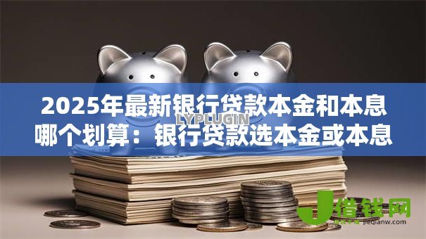 2025年最新银行贷款本金和本息哪个划算:银行贷款选本金或本息哪种更实惠 2025年最新银行贷款本金和本息哪个划算:银行贷款选本金或本息哪种更实惠