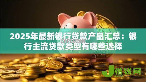 2025年最新银行贷款产品汇总：银行主流贷款类型有哪些选择