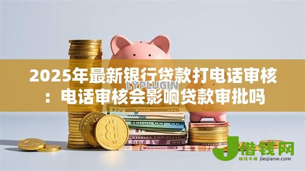 2025年最新银行贷款打电话审核：电话审核会影响贷款审批吗