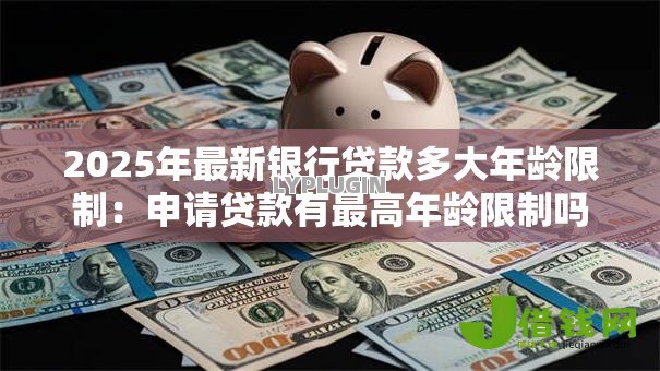 2025年最新银行贷款多大年龄限制:申请贷款有最高年龄限制吗 2025年最新银行贷款多大年龄限制:申请贷款有最高年龄限制吗