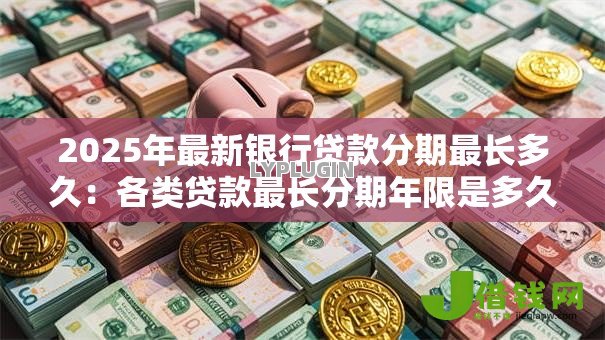 2025年最新银行贷款分期最长多久:各类贷款最长分期年限是多久 2025年最新银行贷款分期最长多久:各类贷款最长分期年限是多久