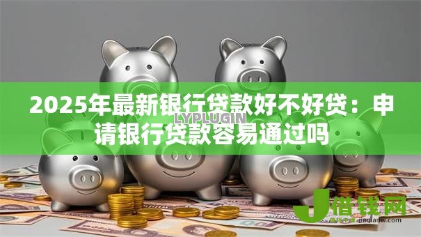 2025年最新银行贷款好不好贷：申请银行贷款容易通过吗