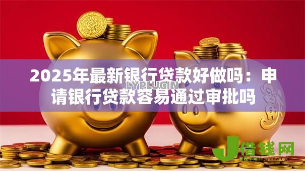 2025年最新银行贷款好做吗:申请银行贷款容易通过审批吗 2025年最新银行贷款好做吗:申请银行贷款容易通过审批吗