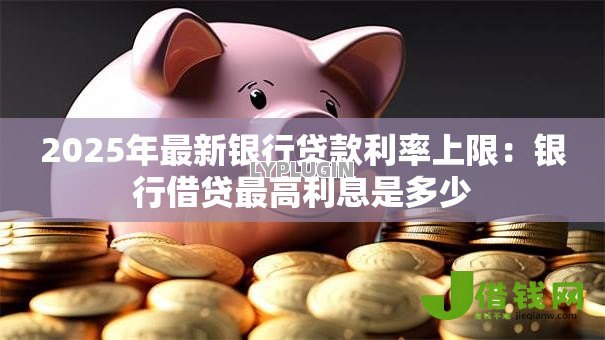 2025年最新银行贷款利率上限:银行借贷最高利息是多少 2025年最新银行贷款利率上限:银行借贷最高利息是多少