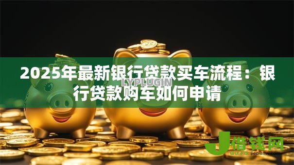 2025年最新银行贷款买车流程:银行贷款购车如何申请 2025年最新银行贷款买车流程:银行贷款购车如何申请
