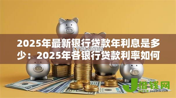 2025年最新银行贷款年利息是多少:2025年各银行贷款利率如何 2025年最新银行贷款年利息是多少:2025年各银行贷款利率如何