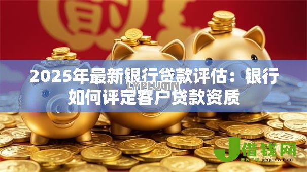 2025年最新银行贷款评估:银行如何评定客户贷款资质 2025年最新银行贷款评估:银行如何评定客户贷款资质