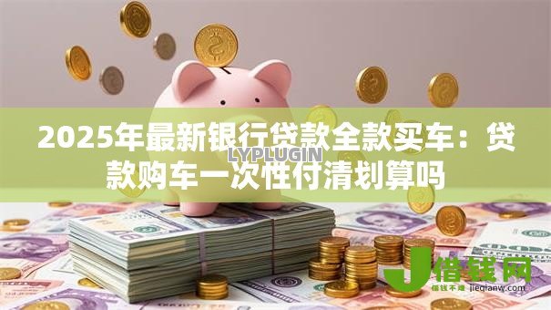 2025年最新银行贷款全款买车：贷款购车一次性付清划算吗
