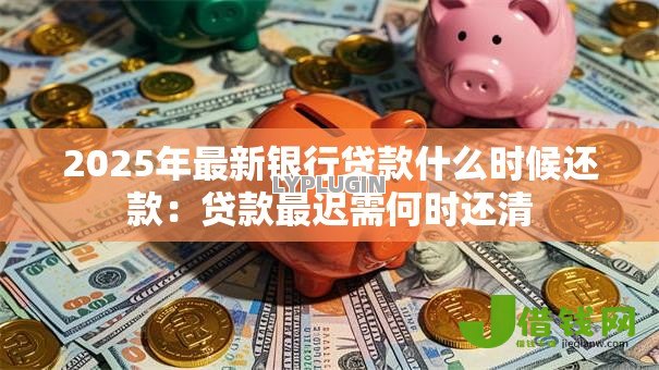 2025年最新银行贷款什么时候还款：贷款最迟需何时还清