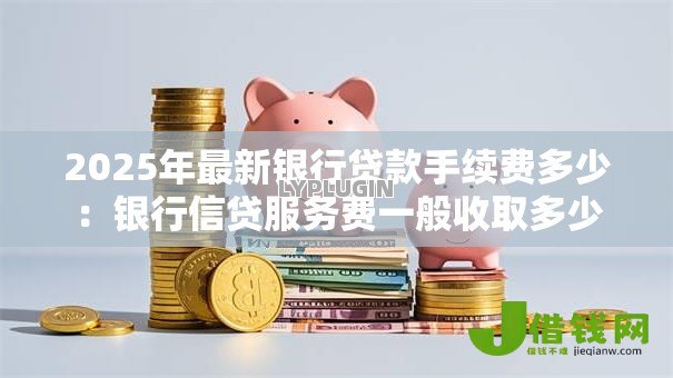 2025年最新银行贷款手续费多少:银行信贷服务费一般收取多少 2025年最新银行贷款手续费多少:银行信贷服务费一般收取多少
