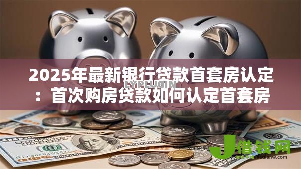 2025年最新银行贷款首套房认定:首次购房贷款如何认定首套房 2025年最新银行贷款首套房认定:首次购房贷款如何认定首套房
