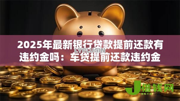2025年最新银行贷款提前还款有违约金吗:车贷提前还款违约金怎么收 2025年最新银行贷款提前还款有违约金吗:车贷提前还款违约金怎么收