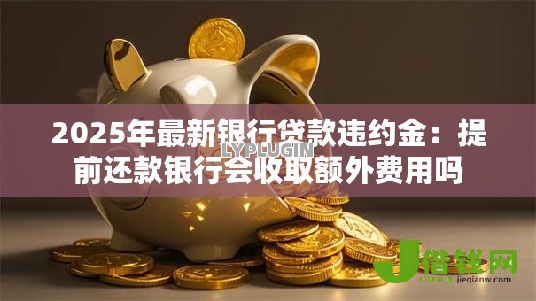2025年最新银行贷款违约金：提前还款银行会收取额外费用吗