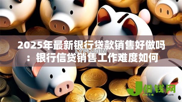 2025年最新银行贷款销售好做吗：银行信贷销售工作难度如何