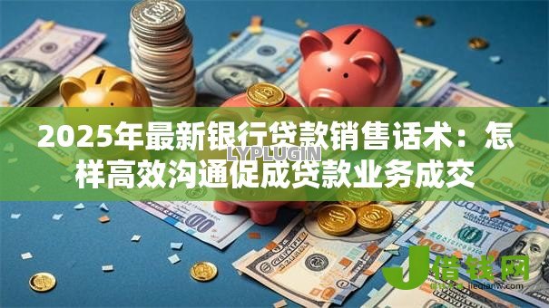 2025年最新银行贷款销售话术:怎样高效沟通促成贷款业务成交 2025年最新银行贷款销售话术:怎样高效沟通促成贷款业务成交