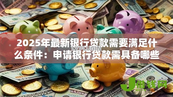 2025年最新银行贷款需要满足什么条件:申请银行贷款需具备哪些资质 2025年最新银行贷款需要满足什么条件:申请银行贷款需具备哪些资质