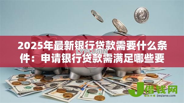 2025年最新银行贷款需要什么条件:申请银行贷款需满足哪些要求 2025年最新银行贷款需要什么条件:申请银行贷款需满足哪些要求