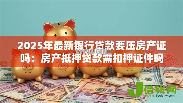 2025年最新银行贷款要压房产证吗：房产抵押贷款需扣押证件吗