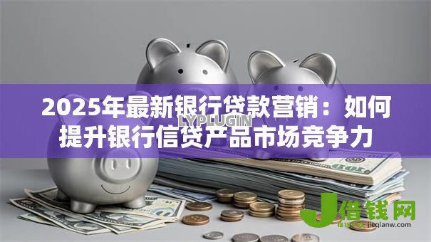 2025年最新银行贷款营销:如何提升银行信贷产品市场竞争力 2025年最新银行贷款营销:如何提升银行信贷产品市场竞争力