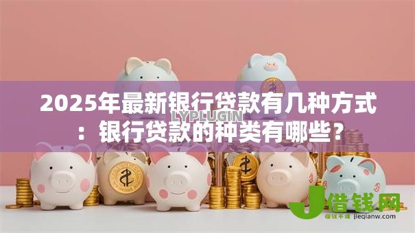2025年最新银行贷款有几种方式:银行贷款的种类有哪些? 2025年最新银行贷款有几种方式:银行贷款的种类有哪些?