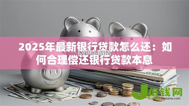 2025年最新银行贷款怎么还：如何合理偿还银行贷款本息