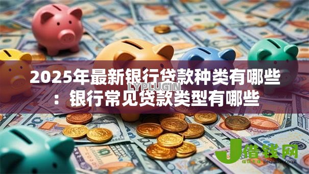 2025年最新银行贷款种类有哪些：银行常见贷款类型有哪些