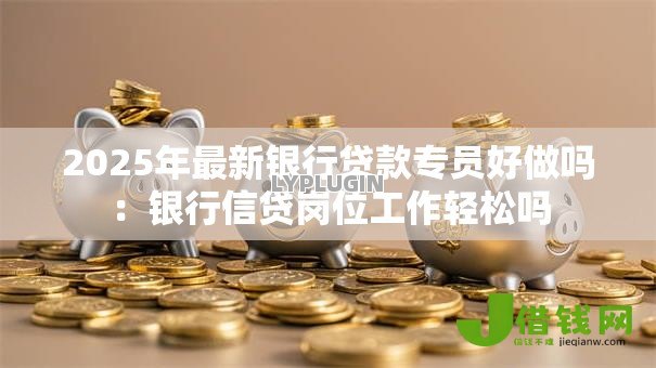 2025年最新银行贷款专员好做吗:银行信贷岗位工作轻松吗 2025年最新银行贷款专员好做吗:银行信贷岗位工作轻松吗