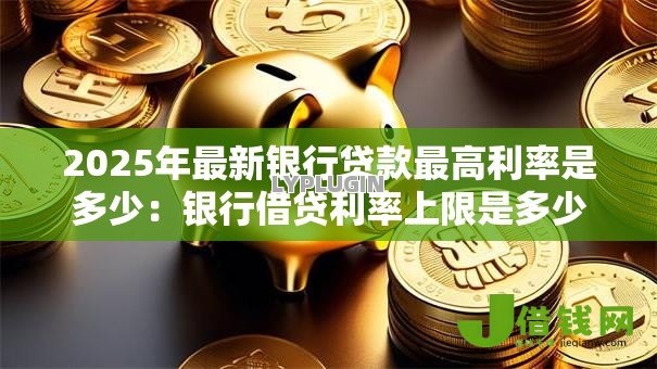 2025年最新银行贷款最高利率是多少:银行借贷利率上限是多少 2025年最新银行贷款最高利率是多少:银行借贷利率上限是多少