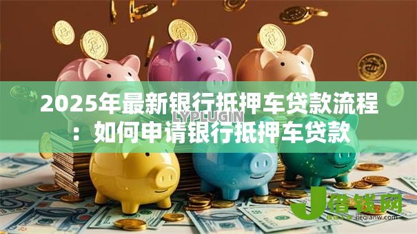 2025年最新银行抵押车贷款流程：如何申请银行抵押车贷款