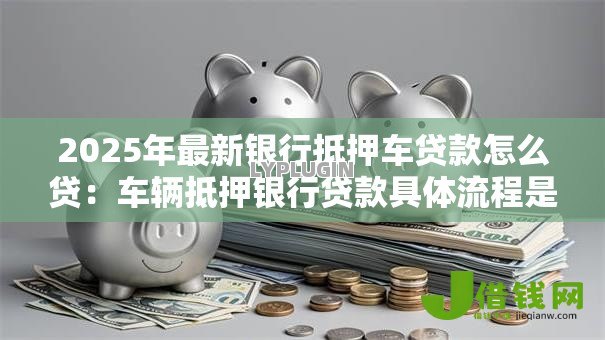 2025年最新银行抵押车贷款怎么贷:车辆抵押银行贷款具体流程是什么 2025年最新银行抵押车贷款怎么贷:车辆抵押银行贷款具体流程是什么