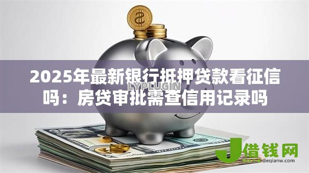 2025年最新银行抵押贷款看征信吗：房贷审批需查信用记录吗