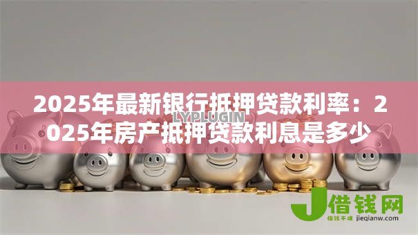 2025年最新银行抵押贷款利率：2025年房产抵押贷款利息是多少