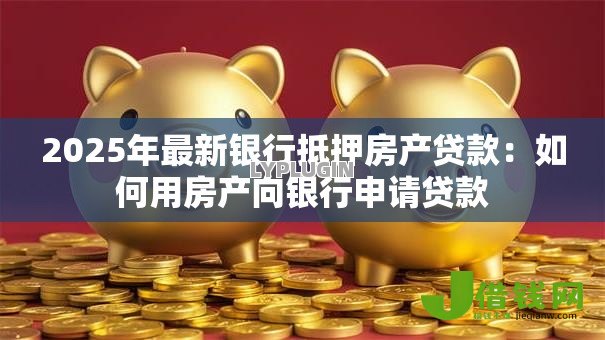 2025年最新银行抵押房产贷款：如何用房产向银行申请贷款