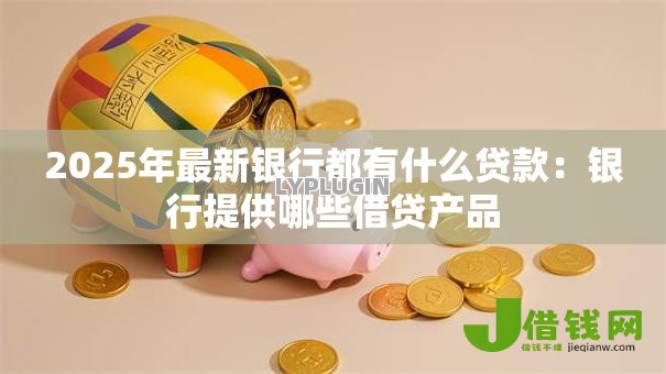 2025年最新银行都有什么贷款：银行提供哪些借贷产品