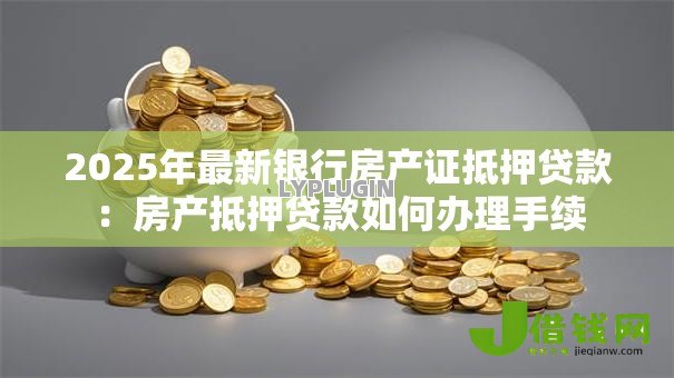 2025年最新银行房产证抵押贷款:房产抵押贷款如何办理手续 2025年最新银行房产证抵押贷款:房产抵押贷款如何办理手续