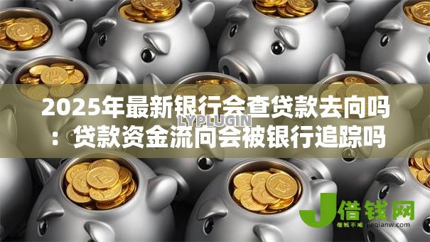 2025年最新银行会查贷款去向吗:贷款资金流向会被银行追踪吗 2025年最新银行会查贷款去向吗:贷款资金流向会被银行追踪吗