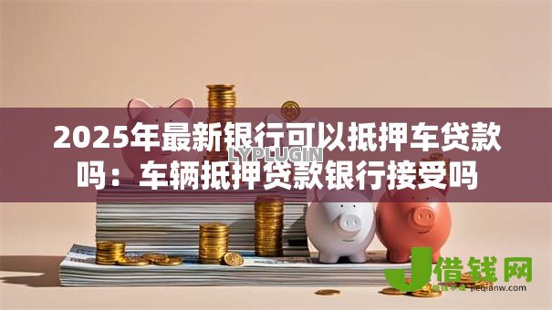 2025年最新银行可以抵押车贷款吗：车辆抵押贷款银行接受吗