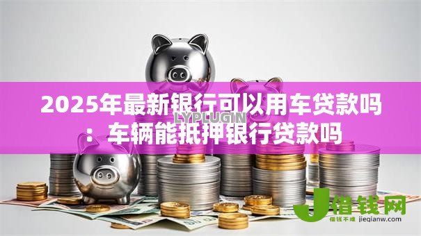 2025年最新银行可以用车贷款吗:车辆能抵押银行贷款吗 2025年最新银行可以用车贷款吗:车辆能抵押银行贷款吗