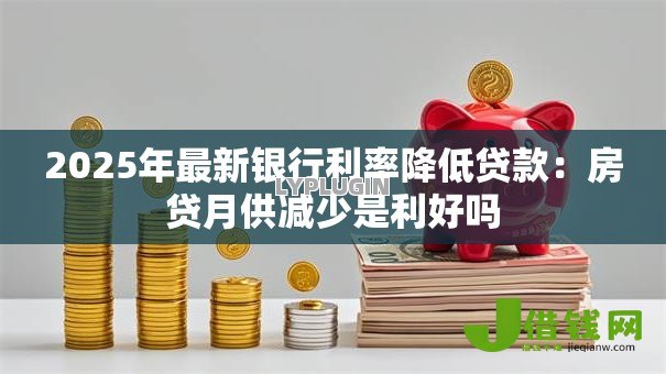 2025年最新银行利率降低贷款:房贷月供减少是利好吗 2025年最新银行利率降低贷款:房贷月供减少是利好吗