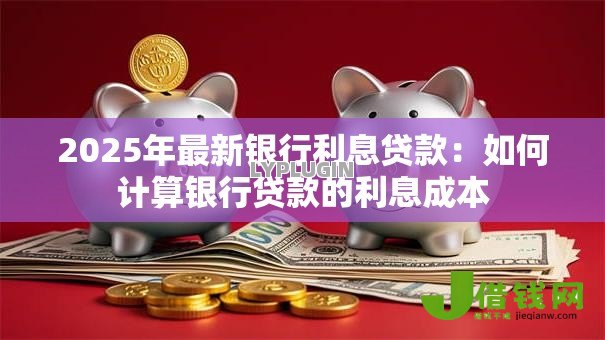 2025年最新银行利息贷款:如何计算银行贷款的利息成本 2025年最新银行利息贷款:如何计算银行贷款的利息成本